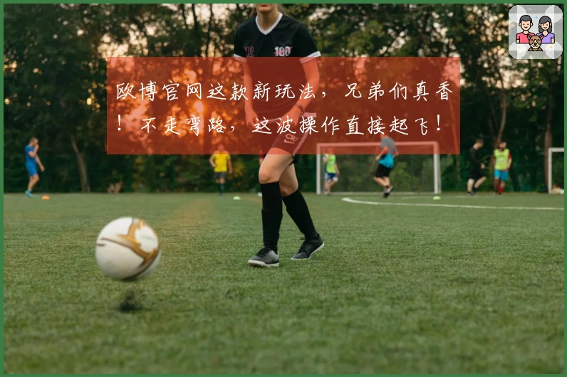 欧博官网这款新玩法，兄弟们真香！不走弯路，这波操作直接起飞！