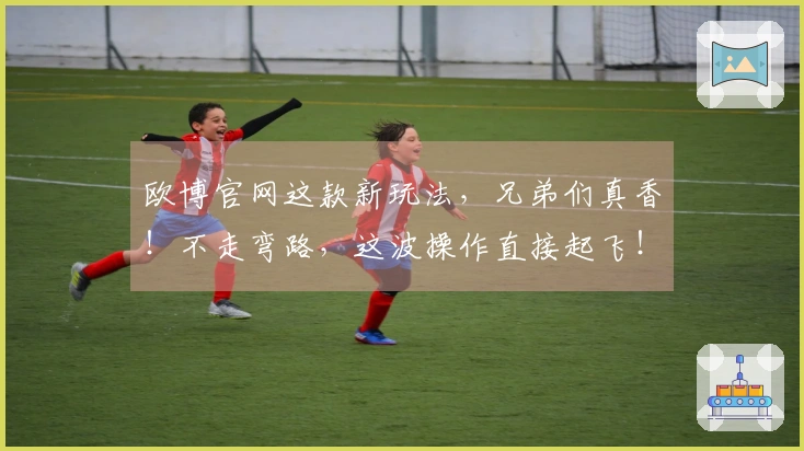欧博官网这款新玩法，兄弟们真香！不走弯路，这波操作直接起飞！
