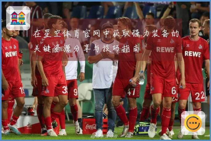 在星空体育官网中获取强力装备的关键资源分享与技巧指南