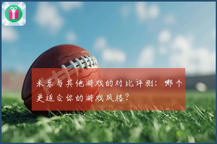 米乐与其他游戏的对比评测：哪个更适合你的游戏风格？